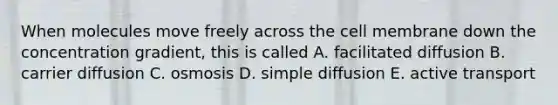 When molecules move freely across the cell membrane down the concentration gradient, this is called A. facilitated diffusion B. carrier diffusion C. osmosis D. simple diffusion E. active transport