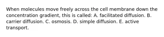 When molecules move freely across the cell membrane down the concentration gradient, this is called: A. facilitated diffusion. B. carrier diffusion. C. osmosis. D. simple diffusion. E. active transport.