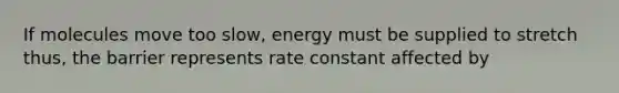 If molecules move too slow, energy must be supplied to stretch thus, the barrier represents rate constant affected by