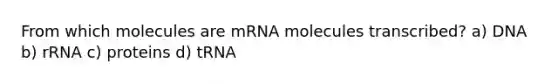 From which molecules are mRNA molecules transcribed? a) DNA b) rRNA c) proteins d) tRNA