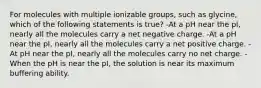 For molecules with multiple ionizable groups, such as glycine, which of the following statements is true? -At a pH near the pI, nearly all the molecules carry a net negative charge. -At a pH near the pI, nearly all the molecules carry a net positive charge. -At pH near the pI, nearly all the molecules carry no net charge. -When the pH is near the pI, the solution is near its maximum buffering ability.