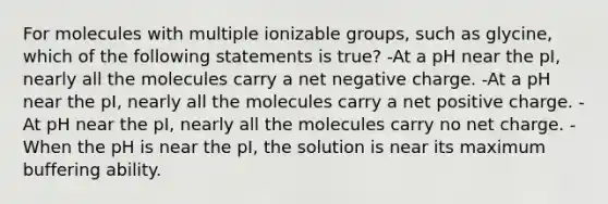 For molecules with multiple ionizable groups, such as glycine, which of the following statements is true? -At a pH near the pI, nearly all the molecules carry a net negative charge. -At a pH near the pI, nearly all the molecules carry a net positive charge. -At pH near the pI, nearly all the molecules carry no net charge. -When the pH is near the pI, the solution is near its maximum buffering ability.