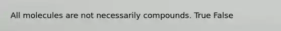 All molecules are not necessarily compounds. True False