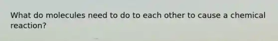 What do molecules need to do to each other to cause a chemical reaction?