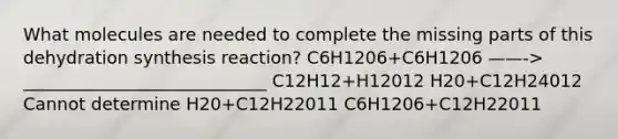 What molecules are needed to complete the missing parts of this dehydration synthesis reaction? C6H1206+C6H1206 ——-> ____________________________ C12H12+H12012 H20+C12H24012 Cannot determine H20+C12H22011 C6H1206+C12H22011