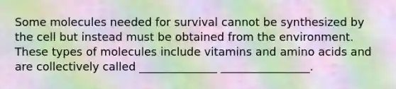 Some molecules needed for survival cannot be synthesized by the cell but instead must be obtained from the environment. These types of molecules include vitamins and amino acids and are collectively called ______________ ________________.