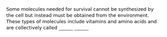 Some molecules needed for survival cannot be synthesized by the cell but instead must be obtained from the environment. These types of molecules include vitamins and amino acids and are collectively called ______ ______