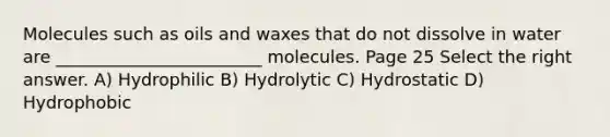 Molecules such as oils and waxes that do not dissolve in water are ________________________ molecules. Page 25 Select the right answer. A) Hydrophilic B) Hydrolytic C) Hydrostatic D) Hydrophobic