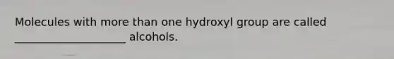 Molecules with more than one hydroxyl group are called ____________________ alcohols.