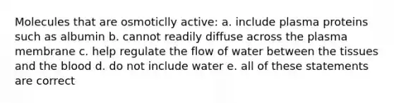 Molecules that are osmoticlly active: a. include plasma proteins such as albumin b. cannot readily diffuse across the plasma membrane c. help regulate the flow of water between the tissues and the blood d. do not include water e. all of these statements are correct