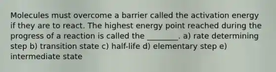 Molecules must overcome a barrier called the activation energy if they are to react. The highest energy point reached during the progress of a reaction is called the ________. a) rate determining step b) transition state c) half-life d) elementary step e) intermediate state