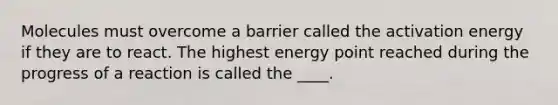 Molecules must overcome a barrier called the activation energy if they are to react. The highest energy point reached during the progress of a reaction is called the ____.