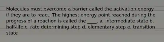 Molecules must overcome a barrier called the activation energy if they are to react. The highest energy point reached during the progress of a reaction is called the ____. a. intermediate state b. half-life c. rate determining step d. elementary step e. transition state