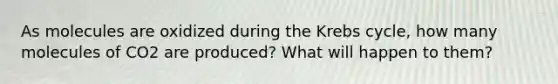 As molecules are oxidized during the Krebs cycle, how many molecules of CO2 are produced? What will happen to them?