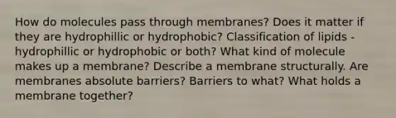 How do molecules pass through membranes? Does it matter if they are hydrophillic or hydrophobic? Classification of lipids - hydrophillic or hydrophobic or both? What kind of molecule makes up a membrane? Describe a membrane structurally. Are membranes absolute barriers? Barriers to what? What holds a membrane together?