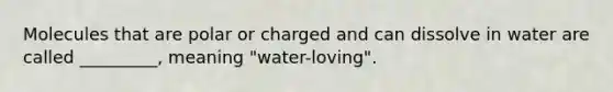 Molecules that are polar or charged and can dissolve in water are called _________, meaning "water-loving".