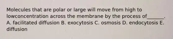 Molecules that are polar or large will move from high to lowconcentration across the membrane by the process of_______. A. facilitated diffusion B. exocytosis C. osmosis D. endocytosis E. diffusion