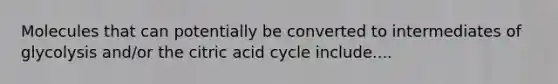 Molecules that can potentially be converted to intermediates of glycolysis and/or the citric acid cycle include....