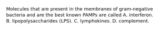 Molecules that are present in the membranes of gram-negative bacteria and are the best known PAMPs are called A. interferon. B. lipopolysaccharides (LPS). C. lymphokines. D. complement.