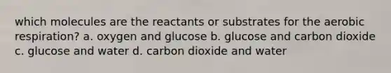 which molecules are the reactants or substrates for the aerobic respiration? a. oxygen and glucose b. glucose and carbon dioxide c. glucose and water d. carbon dioxide and water