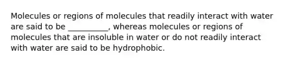 Molecules or regions of molecules that readily interact with water are said to be __________, whereas molecules or regions of molecules that are insoluble in water or do not readily interact with water are said to be hydrophobic.