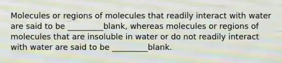 Molecules or regions of molecules that readily interact with water are said to be _________blank, whereas molecules or regions of molecules that are insoluble in water or do not readily interact with water are said to be _________blank.