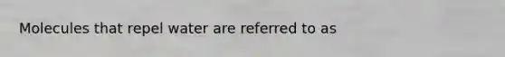Molecules that repel water are referred to as