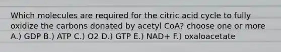 Which molecules are required for the citric acid cycle to fully oxidize the carbons donated by acetyl CoA? choose one or more A.) GDP B.) ATP C.) O2 D.) GTP E.) NAD+ F.) oxaloacetate