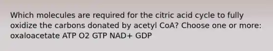 Which molecules are required for the citric acid cycle to fully oxidize the carbons donated by acetyl CoA? Choose one or more: oxaloacetate ATP O2 GTP NAD+ GDP