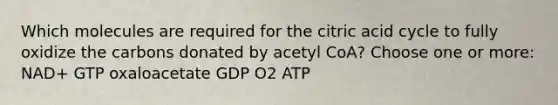 Which molecules are required for the citric acid cycle to fully oxidize the carbons donated by acetyl CoA? Choose one or more: NAD+ GTP oxaloacetate GDP O2 ATP