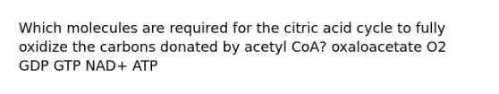 Which molecules are required for the citric acid cycle to fully oxidize the carbons donated by acetyl CoA? oxaloacetate O2 GDP GTP NAD+ ATP