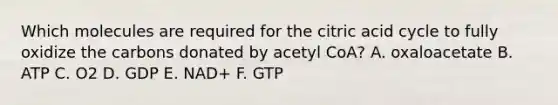 Which molecules are required for the citric acid cycle to fully oxidize the carbons donated by acetyl CoA? A. oxaloacetate B. ATP C. O2 D. GDP E. NAD+ F. GTP