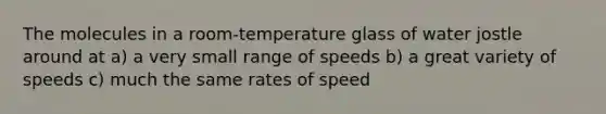 The molecules in a room-temperature glass of water jostle around at a) a very small range of speeds b) a great variety of speeds c) much the same rates of speed