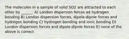 The molecules in a sample of solid SO2 are attracted to each other by ______. A) London dispersion forces ad hydrogen bonding B) London dispersion forces, dipole-dipole forces and hydrogen bonding C) hydrogen bonding and ionic bonding D) London dispersion forces and dipole-dipole forces E) none of the above is correct