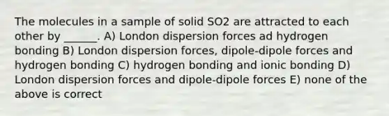 The molecules in a sample of solid SO2 are attracted to each other by ______. A) London dispersion forces ad hydrogen bonding B) London dispersion forces, dipole-dipole forces and hydrogen bonding C) hydrogen bonding and <a href='https://www.questionai.com/knowledge/kxN6NZjKZA-ionic-bonding' class='anchor-knowledge'>ionic bonding</a> D) London dispersion forces and dipole-dipole forces E) none of the above is correct