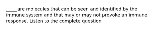 _____are molecules that can be seen and identified by the immune system and that may or may not provoke an immune response. Listen to the complete question