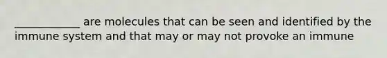 ____________ are molecules that can be seen and identified by the immune system and that may or may not provoke an immune