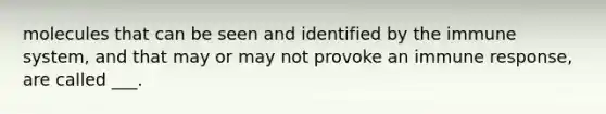 molecules that can be seen and identified by the immune system, and that may or may not provoke an immune response, are called ___.
