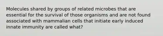 Molecules shared by groups of related microbes that are essential for the survival of those organisms and are not found associated with mammalian cells that initiate early induced innate immunity are called what?