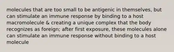 molecules that are too small to be antigenic in themselves, but can stimulate an immune response by binding to a host macromolecule & creating a unique complex that the body recognizes as foreign; after first exposure, these molecules alone can stimulate an immune response without binding to a host molecule