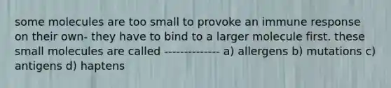 some molecules are too small to provoke an immune response on their own- they have to bind to a larger molecule first. these small molecules are called -------------- a) allergens b) mutations c) antigens d) haptens