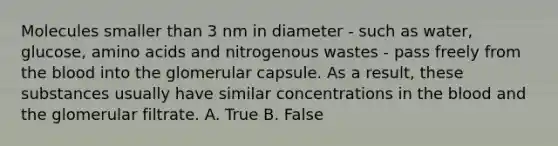 Molecules smaller than 3 nm in diameter - such as water, glucose, amino acids and nitrogenous wastes - pass freely from the blood into the glomerular capsule. As a result, these substances usually have similar concentrations in the blood and the glomerular filtrate. A. True B. False