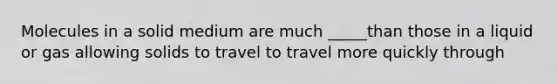 Molecules in a solid medium are much _____than those in a liquid or gas allowing solids to travel to travel more quickly through