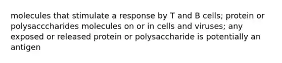 molecules that stimulate a response by T and B cells; protein or polysacccharides molecules on or in cells and viruses; any exposed or released protein or polysaccharide is potentially an antigen