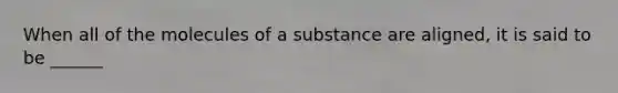 When all of the molecules of a substance are aligned, it is said to be ______