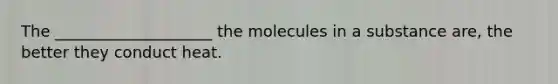 The ____________________ the molecules in a substance are, the better they conduct heat.