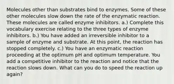 Molecules other than substrates bind to enzymes. Some of these other molecules slow down the rate of the enzymatic reaction. These molecules are called enzyme inhibitors. a.) Complete this vocabulary exercise relating to the three types of enzyme inhibitors. b.) You have added an irreversible inhibitor to a sample of enzyme and substrate. At this point, the reaction has stopped completely. c.) You have an enzymatic reaction proceeding at the optimum pH and optimum temperature. You add a competitive inhibitor to the reaction and notice that the reaction slows down. What can you do to speed the reaction up again?