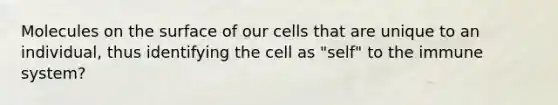 Molecules on the surface of our cells that are unique to an individual, thus identifying the cell as "self" to the immune system?