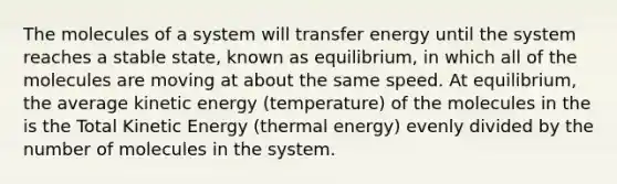 The molecules of a system will transfer energy until the system reaches a stable state, known as equilibrium, in which all of the molecules are moving at about the same speed. At equilibrium, the average kinetic energy (temperature) of the molecules in the is the Total Kinetic Energy (thermal energy) evenly divided by the number of molecules in the system.