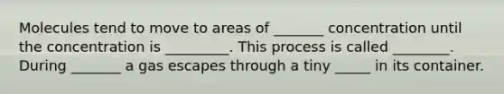 Molecules tend to move to areas of _______ concentration until the concentration is _________. This process is called ________. During _______ a gas escapes through a tiny _____ in its container.